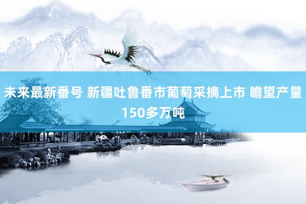 未来最新番号 新疆吐鲁番市葡萄采摘上市 瞻望产量150多万吨