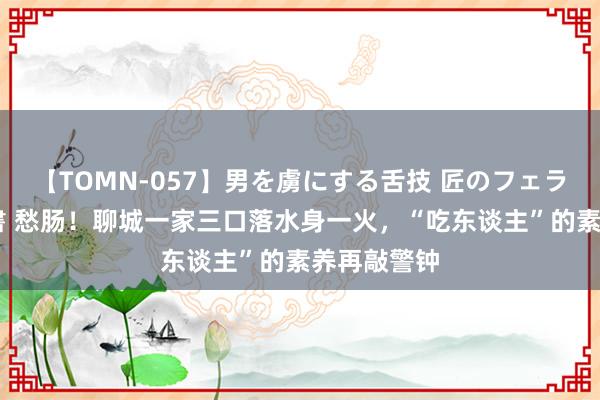 【TOMN-057】男を虜にする舌技 匠のフェラチオ 蛇ノ書 愁肠！聊城一家三口落水身一火，“吃东谈主”的素养再敲警钟