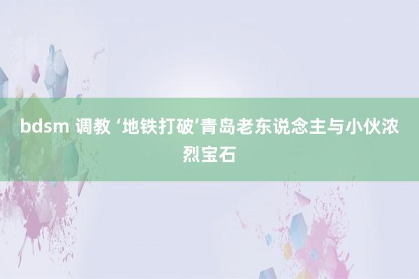 bdsm 调教 ‘地铁打破’青岛老东说念主与小伙浓烈宝石
