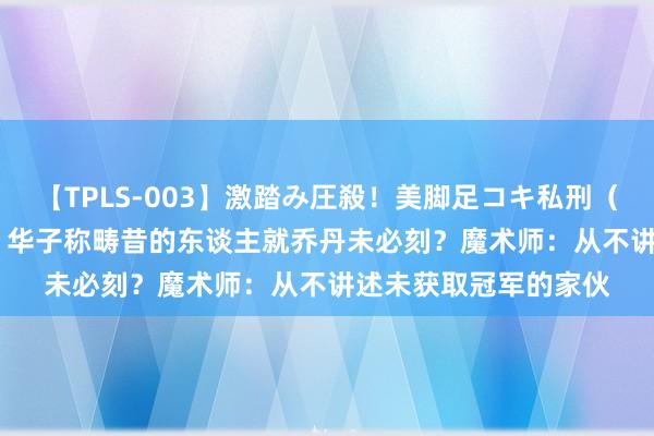 【TPLS-003】激踏み圧殺！美脚足コキ私刑（リンチ） JUN女王様 华子称畴昔的东谈主就乔丹未必刻？魔术师：从不讲述未获取冠军的家伙