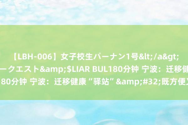 【LBH-006】女子校生パーナン1号</a>2008-05-14グローリークエスト&$LIAR BUL180分钟 宁波：迁移健康“驿站”&#32;既方便又贴心