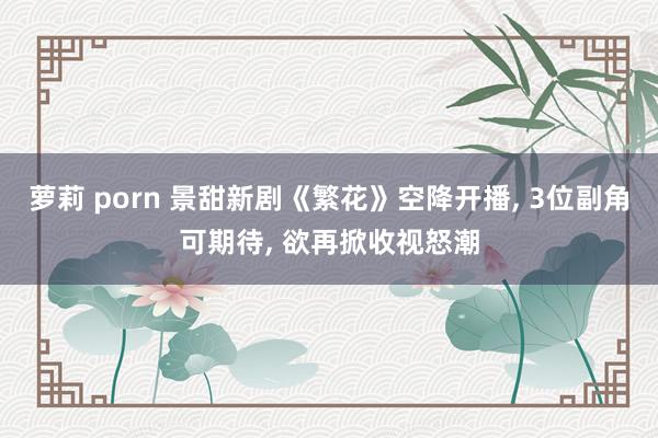 萝莉 porn 景甜新剧《繁花》空降开播， 3位副角可期待， 欲再掀收视怒潮