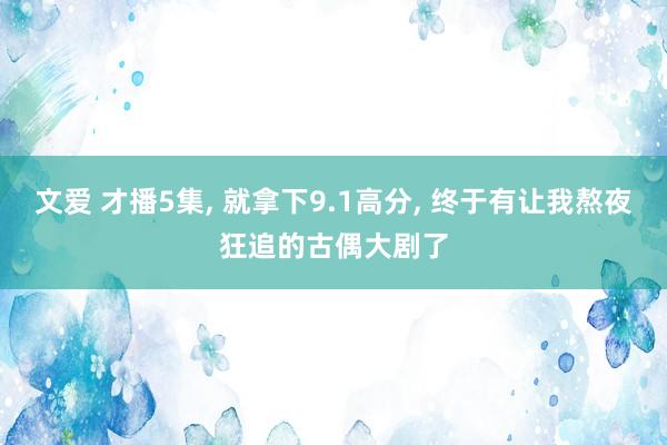文爱 才播5集， 就拿下9.1高分， 终于有让我熬夜狂追的古偶大剧了