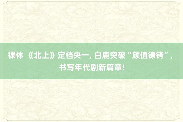 裸体 《北上》定档央一， 白鹿突破“颜值镣铐”， 书写年代剧新篇章!