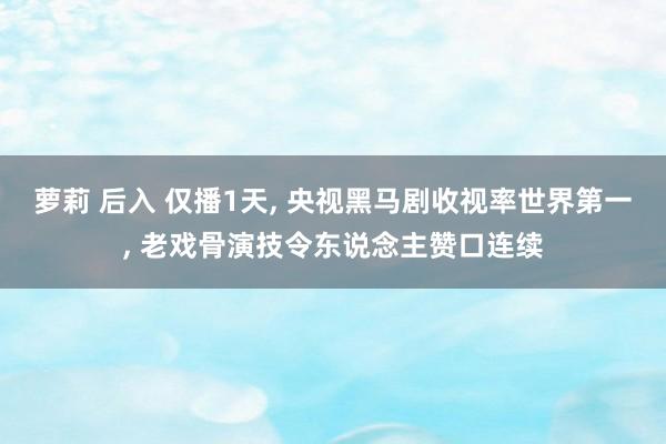 萝莉 后入 仅播1天， 央视黑马剧收视率世界第一， 老戏骨演技令东说念主赞口连续