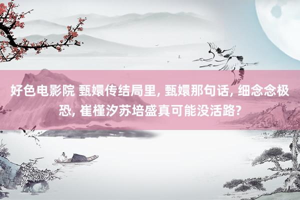 好色电影院 甄嬛传结局里， 甄嬛那句话， 细念念极恐， 崔槿汐苏培盛真可能没活路?