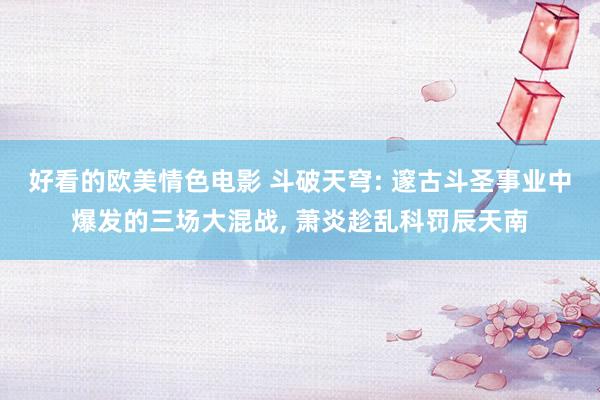 好看的欧美情色电影 斗破天穹: 邃古斗圣事业中爆发的三场大混战， 萧炎趁乱科罚辰天南