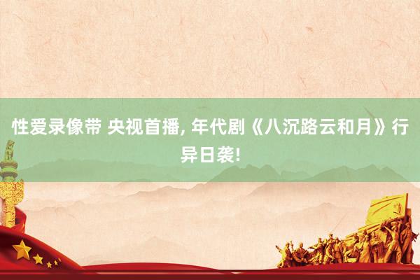 性爱录像带 央视首播， 年代剧《八沉路云和月》行异日袭!