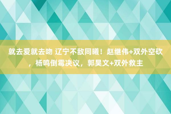 就去爱就去吻 辽宁不敌同曦！赵继伟+双外空砍，杨鸣倒霉决议，郭昊文+双外救主