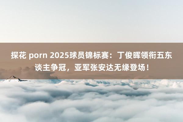 探花 porn 2025球员锦标赛：丁俊晖领衔五东谈主争冠，亚军张安达无缘登场！
