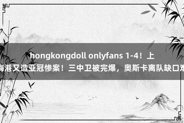 hongkongdoll onlyfans 1-4！上海海港又造亚冠惨案！三中卫被完爆，奥斯卡离队缺口难补