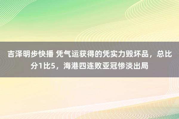 吉泽明步快播 凭气运获得的凭实力毁坏品，总比分1比5，海港四连败亚冠惨淡出局
