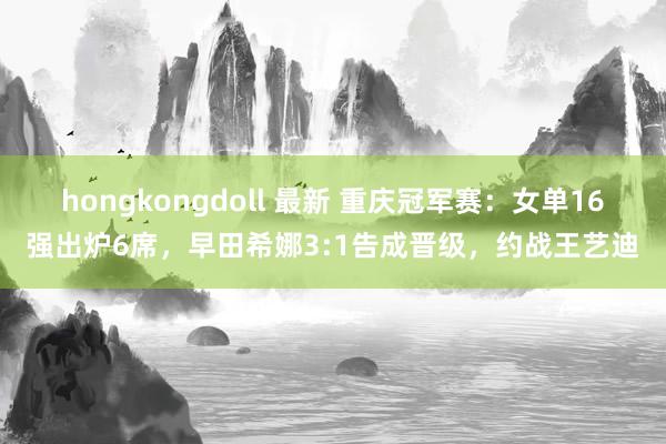 hongkongdoll 最新 重庆冠军赛：女单16强出炉6席，早田希娜3:1告成晋级，约战王艺迪