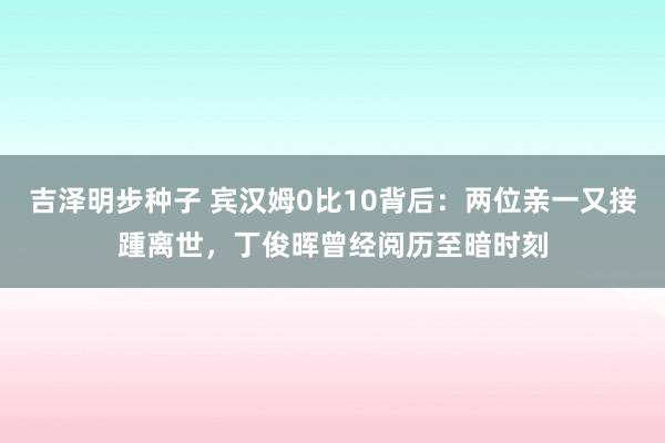 吉泽明步种子 宾汉姆0比10背后：两位亲一又接踵离世，丁俊晖曾经阅历至暗时刻
