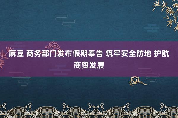 麻豆 商务部门发布假期奉告 筑牢安全防地 护航商贸发展