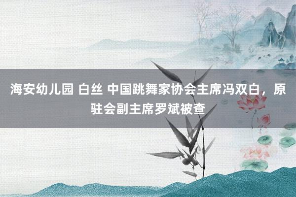 海安幼儿园 白丝 中国跳舞家协会主席冯双白，原驻会副主席罗斌被查