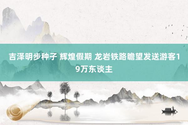 吉泽明步种子 辉煌假期 龙岩铁路瞻望发送游客19万东谈主