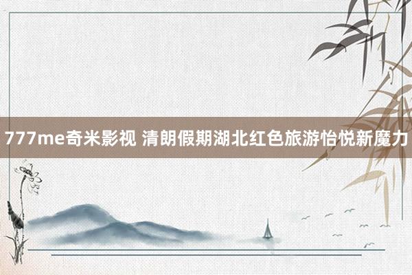 777me奇米影视 清朗假期湖北红色旅游怡悦新魔力