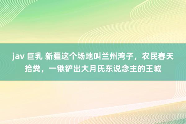 jav 巨乳 新疆这个场地叫兰州湾子，农民春天拾粪，一锹铲出大月氏东说念主的王城