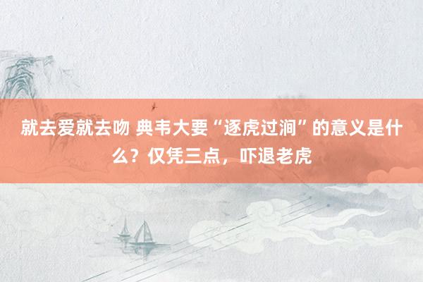 就去爱就去吻 典韦大要“逐虎过涧”的意义是什么？仅凭三点，吓退老虎