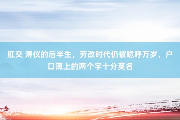 肛交 溥仪的后半生，劳改时代仍被跪呼万岁，户口簿上的两个字十分莫名