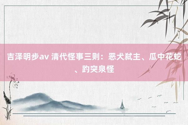 吉泽明步av 清代怪事三则：恶犬弑主、瓜中花蛇、趵突泉怪