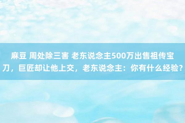 麻豆 周处除三害 老东说念主500万出售祖传宝刀，巨匠却让他上交，老东说念主：你有什么经验？