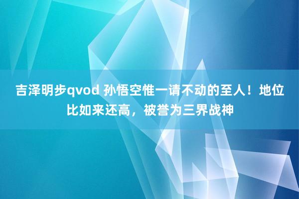 吉泽明步qvod 孙悟空惟一请不动的至人！地位比如来还高，被誉为三界战神
