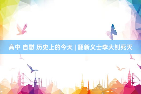 高中 自慰 历史上的今天 | 翻新义士李大钊死灭