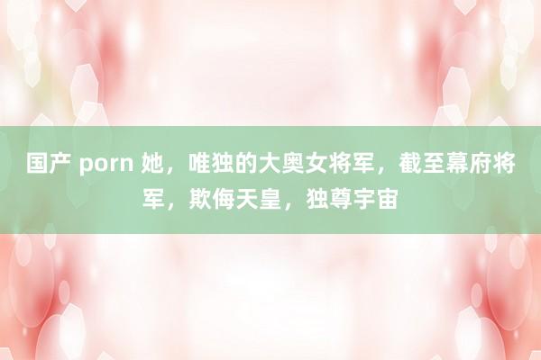 国产 porn 她，唯独的大奥女将军，截至幕府将军，欺侮天皇，独尊宇宙
