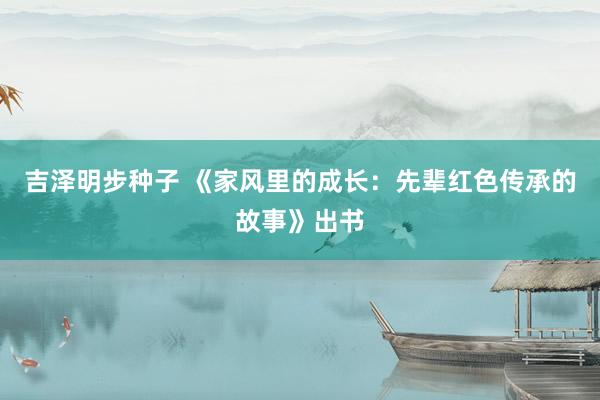吉泽明步种子 《家风里的成长：先辈红色传承的故事》出书