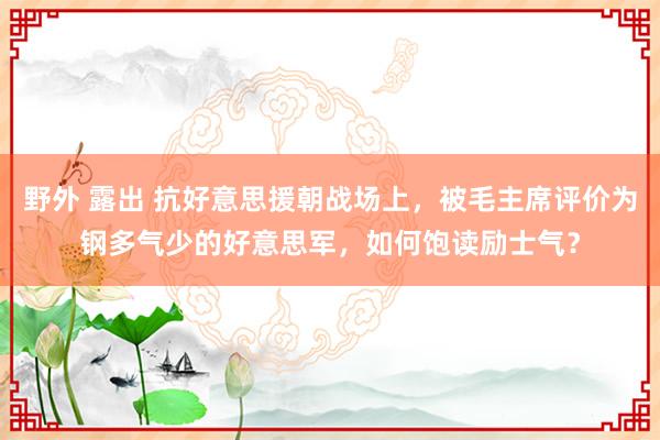 野外 露出 抗好意思援朝战场上，被毛主席评价为钢多气少的好意思军，如何饱读励士气？