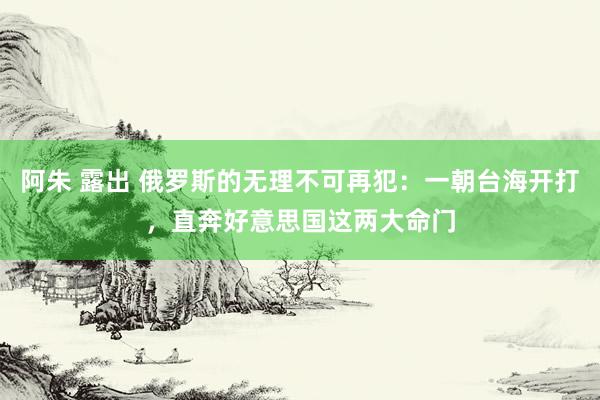 阿朱 露出 俄罗斯的无理不可再犯：一朝台海开打，直奔好意思国这两大命门