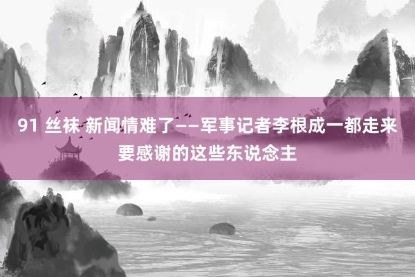 91 丝袜 新闻情难了——军事记者李根成一都走来要感谢的这些东说念主