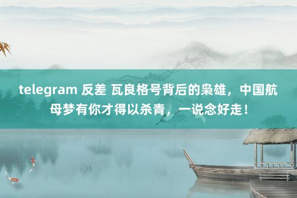 telegram 反差 瓦良格号背后的枭雄，中国航母梦有你才得以杀青，一说念好走！