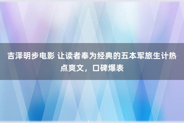 吉泽明步电影 让读者奉为经典的五本军旅生计热点爽文，口碑爆表
