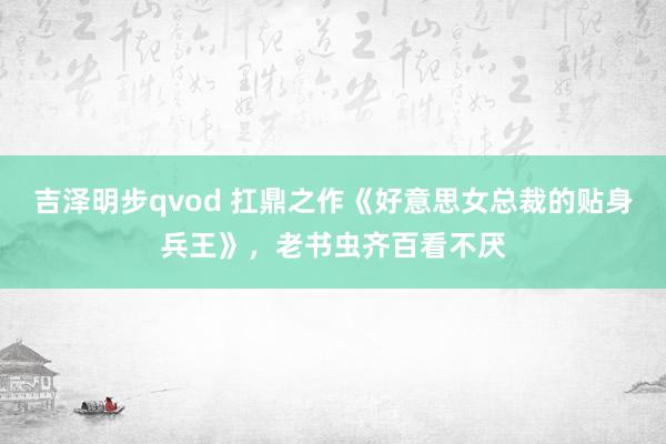 吉泽明步qvod 扛鼎之作《好意思女总裁的贴身兵王》，老书虫齐百看不厌