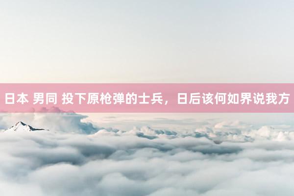 日本 男同 投下原枪弹的士兵，日后该何如界说我方