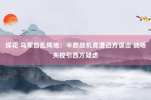 探花 乌军自乱阵地：半数战机竟遭己方误击 战场失控引西方疑虑