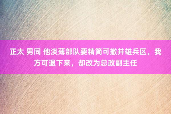 正太 男同 他淡薄部队要精简可撤并雄兵区，我方可退下来，却改为总政副主任