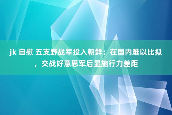 jk 自慰 五支野战军投入朝鲜：在国内难以比拟，交战好意思军后显施行力差距