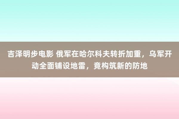 吉泽明步电影 俄军在哈尔科夫转折加重，乌军开动全面铺设地雷，竟构筑新的防地