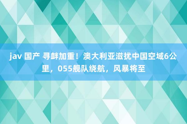 jav 国产 寻衅加重！澳大利亚滋扰中国空域6公里，055舰队绕航，风暴将至