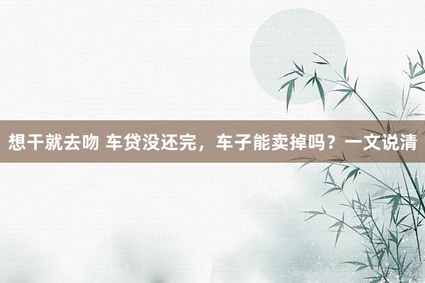 想干就去吻 车贷没还完，车子能卖掉吗？一文说清