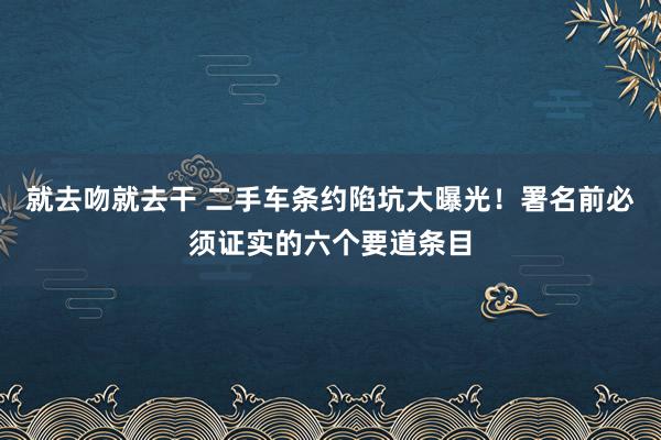 就去吻就去干 二手车条约陷坑大曝光！署名前必须证实的六个要道条目