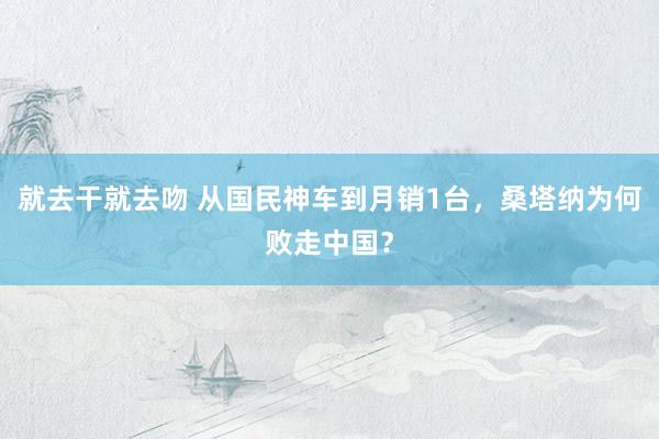 就去干就去吻 从国民神车到月销1台，桑塔纳为何败走中国？