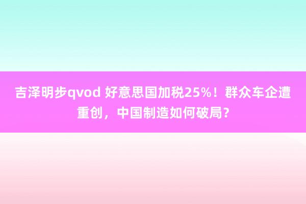 吉泽明步qvod 好意思国加税25%！群众车企遭重创，中国制造如何破局？