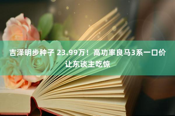 吉泽明步种子 23.99万！高功率良马3系一口价让东谈主吃惊