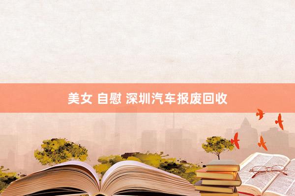 美女 自慰 深圳汽车报废回收