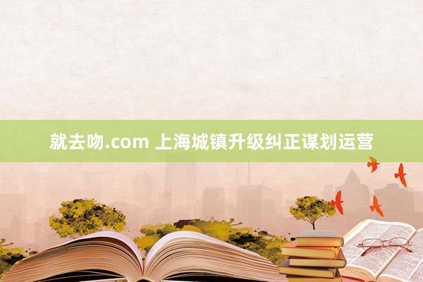 就去吻.com 上海城镇升级纠正谋划运营
